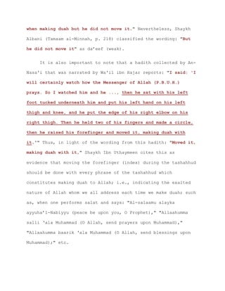 when making duah but he did not move it." Nevertheless, Shaykh
Albani (Tamaam al-Minnah, p. 218) classified the wording: "But
he did not move it" as da’eef (weak).
It is also important to note that a hadith collected by An-
Nasa'i that was narrated by Wa'il ibn Hajar reports: "I said: 'I
will certainly watch how the Messenger of Allah (P.B.U.H.)
prays. So I watched him and he ..., then he sat with his left
foot tucked underneath him and put his left hand on his left
thigh and knee, and he put the edge of his right elbow on his
right thigh. Then he held two of his fingers and made a circle,
then he raised his forefinger and moved it, making duah with
it.'" Thus, in light of the wording from this hadith: "Moved it,
making duah with it," Shaykh Ibn Uthaymeen cites this as
evidence that moving the forefinger (index) during the tashahhud
should be done with every phrase of the tashahhud which
constitutes making duah to Allah; i.e., indicating the exalted
nature of Allah whom we all address each time we make duah; such
as, when one performs salat and says: "Al-salaamu alayka
ayyuha’l-Nabiyyu (peace be upon you, O Prophet)," "Allaahumma
salli ‘ala Muhammad (O Allah, send prayers upon Muhammad),"
"Allaahumma baarik ‘ala Muhammad (O Allah, send blessings upon
Muhammad);" etc.
 