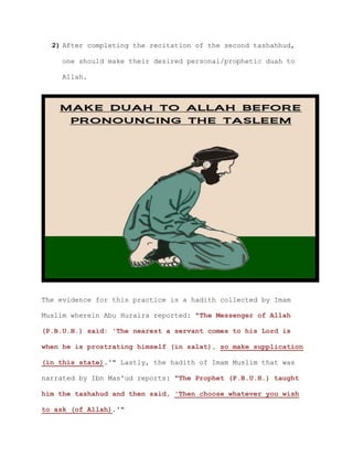 2) After completing the recitation of the second tashahhud,
one should make their desired personal/prophetic duah to
Allah.
The evidence for this practice is a hadith collected by Imam
Muslim wherein Abu Huraira reported: "The Messenger of Allah
(P.B.U.H.) said: 'The nearest a servant comes to his Lord is
when he is prostrating himself (in salat), so make supplication
(in this state).'" Lastly, the hadith of Imam Muslim that was
narrated by Ibn Mas'ud reports: "The Prophet (P.B.U.H.) taught
him the tashahud and then said, 'Then choose whatever you wish
to ask (of Allah).'"
 