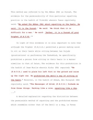 This method was referred to by Ibn Abbas (RA) as Sunnah. The
evidence for the permissibility of this particular squatting
position is the hadith of Tirmidhi wherein Tawus reportedly
said: "We asked Ibn Abbas (RA) about squatting on the heels. He
said: 'It is the Sunnah.' We said: 'We think that it is
difficult for a man.' He said: 'Rather, it is a Sunnah of your
Prophet (P.B.U.H).'"
In light of this evidence it is also important to note that
although the Prophet (P.B.U.H.) permitted a person making salat
to sit on their heels while sitting between two Sujuds
(prostrations) or performing the Tashahhud, he specifically
prohibited a person from sitting on their heels in a manner
simmiliar to that of Satan. The evidence for this prohibition is
the hadith of Imam Muslim wherein Aisha (RA) reported: "He
(P.B.U.H.) used to place his left foot on the ground and raise
up the right one. He prohibited the devil's way of sitting on
the heels." Moreover, in the hadith of Ahmad, Abu Hurayrah (RA)
reportedly said: "The Messenger of Allah (P.B.U.H.) forbade me
from three things: Pecking like a crow, squatting like a dog,
..."
A detailed explanation regarding the distinction between
the permissible method of squatting and the prohibited manner
which resembles either that of the Devil or a dog, is Fatwa
 