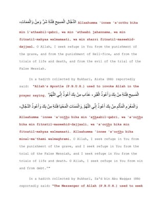 Allaahumma 'innee 'a'oothu bika
min l'athaabil-qabri, wa min 'athaabi jahannama, wa min
fitnatil-mahyaa walmamaati, wa min sharri fitnatil-maseehid-
dajjaal. O Allah, I seek refuge in You from the punishment of
the grave, and from the punishment of Hell-fire, and from the
trials of life and death, and from the evil of the trial of the
False Messiah.
In a hadith collected by Bukhari, Aisha (RA) reportedly
said: "Allah's Apostle (P.B.U.H.) used to invoke Allah in the
prayer saying, '
.
Allaahumma 'innee 'a'oothu bika min 'athaabil-qabri, wa 'a'oothu
bika min fitnatil-maseehid-dajjaali, wa 'a'oothu bika min
fitnatil-mahyaa walmamaati. Allaahumma 'innee 'a'oothu bika
minal-ma'thami walmaghrami. O Allah, I seek refuge in You from
the punishment of the grave, and I seek refuge in You from the
trial of the False Messiah, and I seek refuge in You from the
trials of life and death. O Allah, I seek refuge in You from sin
and from debt.'"
In a hadith collected by Bukhari, Sa'd bin Abu Waqqas (RA)
reportedly said: "The Messenger of Allah (P.B.U.H.) used to seek
 