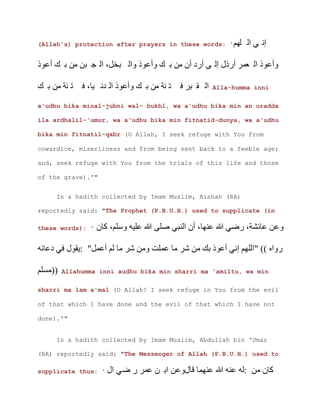 (Allah's) protection after prayers in these words: '
‫ج‬ ‫خل‬ ‫ن‬ ‫د‬ ‫ى‬ ‫ع‬
Alla-humma inni
a'udhu bika minal-jubni wal- bukhl, wa a'udhu bika min an uradda
ila ardhalil-'umur, wa a'udhu bika min fitnatid-dunya, wa a'udhu
bika min fitnatil-qabr (O Allah, I seek refuge with You from
cowardice, miserliness and from being sent back to a feeble age;
and, seek refuge with You from the trials of this life and those
of the grave).'"
In a hadith collected by Imam Muslim, Aishah (RA)
reportedly said: "The Prophet (P.B.U.H.) used to supplicate (in
these words): ' ‫ن‬ ‫ى‬ ‫ن‬
‫د‬ ‫ل‬
Allahumma inni audhu bika min sharri ma 'amiltu, wa min
sharri ma lam a'mal (O Allah! I seek refuge in You from the evil
of that which I have done and the evil of that which I have not
done).'"
In a hadith collected by Imam Muslim, Abdullah bin 'Umar
(RA) reportedly said: "The Messenger of Allah (P.B.U.H.) used to
supplicate thus: ' ‫ن‬
 