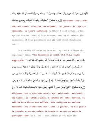 ‫ى‬ ‫د‬ ‫ع‬
‫خ‬ ‫ج‬ Allahumma inni a'udhu
bika min zawali ni'matika, wa tahawwuli 'afiyatika, wa fuja'ati
niqmatika, wa jami'i sakhatika (O Allah! I seek refuge in You
against the declining of Your Favours, passing of safety, the
suddenness of Your punishment and all that which displeases
You).'"
In a hadith collected by Imam Muslim, Zaid bin Arqam (RA)
reportedly said: "The Messenger of Allah (P.B.U.H.) would
supplicate: ' ‫ى‬ ‫ن‬
‫خل‬ ‫ل‬ ‫ك‬ ‫عجز‬
‫خ‬ ‫ه‬ ‫آ‬ ‫م‬
‫ه‬ ‫ه‬
‫خ‬ ‫ب‬ ‫ج‬ ‫د‬ )
Allahumma inni a'udhu bika minal-'ajzi wal-kasali, wal-bukhli
wal-harami, wa 'adhabil-qabri. Allahumma ati nafsi taqwaha, wa
zakkiha Anta khairu man zakkaha, Anta waliyyuha wa maulaha.
Allahumma inni a'udhu bika min 'ilmin la yanfau', wa min qalbin
la yakhsha'u, wa min nafsin la tashba'u, wa min da'watin la
yustajabu laha' (O Allah! I seek refuge in You from the
 