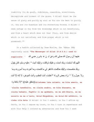 inability [to do good], indolence, cowardice, miserliness,
decrepitude and torment of the grave. O Allah! Grant me the
sense of piety and purify my soul as You are the Best to purify
it. You are its Guardian and its Protecting Friend. O Allah! I
seek refuge in You from the knowledge which is not beneficial,
and from a heart which does not fear [You], and from desire
which is not satisfied, and from prayer which is not
answered).'"
In a hadith collected by Imam Muslim, Ibn 'Abbas (RA)
reportedly said: "The Messenger of Allah (P.B.U.H.) used to
supplicate: ' ‫س‬ ‫ى‬ ‫ن‬
‫ن‬ ‫آ‬
‫خ‬ ‫خ‬
‫خ‬ ‫م‬ ‫ع‬ ‫د‬
) Allahumma laka aslamtu, wa bika amantu, wa
'alaika tawakkaltu, wa ilaika anabtu, wa bika khasamtu, wa
ilaika hakamtu. Faghfir li ma qaddamtu, wa ma akh-khartu, wa ma
asrartu wa ma a'lantu, Antal-Muqaddimu, wa Antal-Mu'akhkhiru, la
ilaha illa Anta (O Allah! to You I submit, in You I affirm my
faith, in You I repose my trust, to You I turn in repentance and
with Your Help I contend my adversaries and from You I seek
 