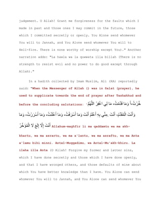 judgement. O Allah! Grant me forgiveness for the faults which I
made in past and those ones I may commit in the future, those
which I committed secretly or openly. You Alone send whomever
You will to Jannah, and You Alone send whomever You will to
Hell-fire. There is none worthy of worship except You)." Another
narration adds: "La hawla wa la quwwata illa billah (There is no
strength to resist evil and no power to do good except through
Allah)."
In a hadith collected by Imam Muslim, Ali (RA) reportedly
said: "When the Messenger of Allah () was in Salat (prayer), he
used to supplicate towards the end of prayer after Tashahhud and
before the concluding salutations: ' ‫خ‬
. ‫م‬
‫خ‬ Allahum-maghfir li ma qaddamtu wa ma akh-
khartu, wa ma asrartu, wa ma a'lantu, wa ma asraftu, wa ma Anta
a'lamu bihi minni. Antal-Muqqadimu, wa Antal-Mu'akh-khiru. La
ilaha illa Anta (O Allah! Forgive my former and latter sins,
which I have done secretly and those which I have done openly,
and that I have wronged others, and those defaults of mine about
which You have better knowledge than I have. You Alone can send
whomever You will to Jannah, and You Alone can send whomever You
 