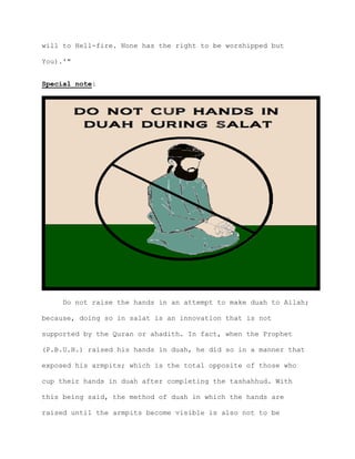 will to Hell-fire. None has the right to be worshipped but
You).'"
Special note:
Do not raise the hands in an attempt to make duah to Allah;
because, doing so in salat is an innovation that is not
supported by the Quran or ahadith. In fact, when the Prophet
(P.B.U.H.) raised his hands in duah, he did so in a manner that
exposed his armpits; which is the total opposite of those who
cup their hands in duah after completing the tashahhud. With
this being said, the method of duah in which the hands are
raised until the armpits become visible is also not to be
 