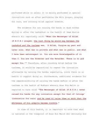 performed while in salat; it is mainly performed in special
invocations such as after performing the Witr prayer, praying
for rain, and invoking Allah against enemies.
The evidence for not raising the hands in duah either
during or after the tashahhud is the hadith of Imam Muslim
wherein Ali reportedly said: "When the Messenger of Allah
(P.B.U.H.) prayed, the last thing he would say between the
tashahud and the tasleem was, 'O Allah, forgive my past and
later sins, what was in private and what was in public, and what
I have been extravagant in. You are more knowledgeable of it
than I. You are the Promoter and the Retarder. There is no god
except You.'" Therefore, after invoking Allah before the
tasleem, it would be impractical to repeat the invocation
afterwards by raising the hands; especially, since there is no
hadith to support doing so. Furthermore, additional evidence for
the impermissibility of raising the hands before or after the
tasleem is the hadith of Bukhari wherein Anas Bin Malik is
reported to have said: "The Messenger of Allah (P.B.U.H.) never
raised his hands for any invocation except for that of Istisqa'
(invocation for rain) and he used to raise them so much that the
whiteness of his armpits became visible."
In view of this hadith, it is important to note that what
is narrated is the viewpoint of Anas Bin Malik who obviously did
 
