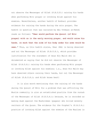 not observe the Messenger of Allah (P.B.U.H.) raising his hands
when performing Witr prayer or invoking Allah against his
enemies. Nevertheless, another hadith of Bukhari provides
evidence for raising the hands during the witr prayer. The
hadith in question that was narrated by Abu Uthmaan an-Nahdi
reads as follows: "Umar would perform the Qunoot (of Witr
prayer) with us in the early morning prayer, and would raise his
hands, so much that the side of his body under his arms would be
seen." Thus, as this hadith states, Umar (RA) is being observed
and not the Messenger of Allah (P.B.U.H.), which provides
justification for the statement of Anas Bin Malik who is
documented as saying that he did not observe the Messenger of
Allah (P.B.U.H.) raising his hands when performing Witr prayer
or invoking Allah against his enemies; i.e., Anas Bin Malik may
have observed others raising their hands, but not the Messenger
of Allah (P.B.U.H.); and Allah knows best!
It is also worth mentioning that the raising of the hands
during the Qunoot of Witr for a problem that was afflicting the
Muslim community is also an established practice from the sunnah
of the Messenger of Allah (P.B.U.H.); because, he is recorded as
making duah against the Mushrikeen (pagans) who killed seventy
reciters of the Quran. The evidence for the Prophet's (P.B.U.H.)
practice of invoking Allah against the enemies of the Muslims is
 