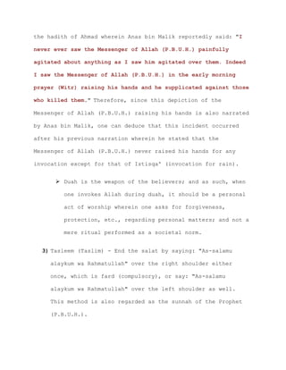 the hadith of Ahmad wherein Anas bin Malik reportedly said: "I
never ever saw the Messenger of Allah (P.B.U.H.) painfully
agitated about anything as I saw him agitated over them. Indeed
I saw the Messenger of Allah (P.B.U.H.) in the early morning
prayer (Witr) raising his hands and he supplicated against those
who killed them." Therefore, since this depiction of the
Messenger of Allah (P.B.U.H.) raising his hands is also narrated
by Anas bin Malik, one can deduce that this incident occurred
after his previous narration wherein he stated that the
Messenger of Allah (P.B.U.H.) never raised his hands for any
invocation except for that of Istisqa' (invocation for rain).
 Duah is the weapon of the believers; and as such, when
one invokes Allah during duah, it should be a personal
act of worship wherein one asks for forgiveness,
protection, etc., regarding personal matters; and not a
mere ritual performed as a societal norm.
3) Tasleem (Taslim) - End the salat by saying: "As-salamu
alaykum wa Rahmatullah" over the right shoulder either
once, which is fard (compulsory), or say: "As-salamu
alaykum wa Rahmatullah" over the left shoulder as well.
This method is also regarded as the sunnah of the Prophet
(P.B.U.H.).
 