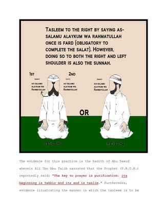 The evidence for this practice is the hadith of Abu Dawud
wherein Ali Ibn Abu Talib narrated that the Prophet (P.B.U.H.)
reportedly said: "The key to prayer is purification; its
beginning is takbir and its end is taslim." Furthermore,
evidence illustrating the manner in which the tasleem is to be
 