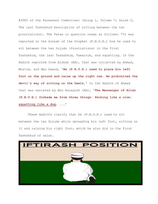 #3985 of the Permanent Committee: (Group 1, Volume 7: Salah 2,
The last Tashahhud Description of sitting between the two
prostrations). The Fatwa in question reads as follows: "It was
reported in the Sunnah of the Prophet (P.B.U.H.) how he used to
sit between the two Sujuds (Prostrations) in the first
Tashahhud, the last Tashahhud, Tawarruk, and squatting. In the
Hadith reported from Aishah (RA), that was collected by Ahmad,
Muslim, and Abu Dawud, 'He (P.B.U.H.) used to place his left
foot on the ground and raise up the right one. He prohibited the
devil's way of sitting on the heels.' In the Hadith of Ahmad
that was narrated by Abu Hurayrah (RA), 'The Messenger of Allah
(P.B.U.H.) forbade me from three things: Pecking like a crow,
squatting like a dog, ...'
These Hadiths clarify that he (P.B.U.H.) used to sit
between the two Sujuds while spreading his left foot, sitting on
it and raising his right foot; which he also did in the first
Tashahhud of salat.
 