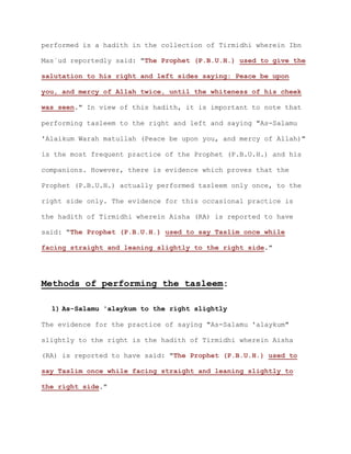 performed is a hadith in the collection of Tirmidhi wherein Ibn
Mas`ud reportedly said: "The Prophet (P.B.U.H.) used to give the
salutation to his right and left sides saying: Peace be upon
you, and mercy of Allah twice, until the whiteness of his cheek
was seen." In view of this hadith, it is important to note that
performing tasleem to the right and left and saying "As-Salamu
'Alaikum Warah matullah (Peace be upon you, and mercy of Allah)"
is the most frequent practice of the Prophet (P.B.U.H.) and his
companions. However, there is evidence which proves that the
Prophet (P.B.U.H.) actually performed tasleem only once, to the
right side only. The evidence for this occasional practice is
the hadith of Tirmidhi wherein Aisha (RA) is reported to have
said: "The Prophet (P.B.U.H.) used to say Taslim once while
facing straight and leaning slightly to the right side."
Methods of performing the tasleem:
1) As-Salamu 'alaykum to the right slightly
The evidence for the practice of saying "As-Salamu 'alaykum"
slightly to the right is the hadith of Tirmidhi wherein Aisha
(RA) is reported to have said: "The Prophet (P.B.U.H.) used to
say Taslim once while facing straight and leaning slightly to
the right side."
 