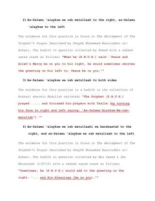 2) As-Salamu 'alaykum wa rah matullaah to the right, as-Salamu
'alaykum to the left
The evidence for this practice is found in The Abridgment of The
Prophet's Prayer Described by Shaykh Muhammad Nasiruddin al-
Albani. The hadith in question collected by Ahmad with a saheeh
sanad reads as follows: "When he (P.B.U.H.) said: 'Peace and
Allah's Mercy be on you to his right, he would sometimes shorten
the greeting on his left to: Peace be on you.'"
3) As-Salamu 'alaykum wa rah matullaah to both sides
The evidence for this practice is a hadith in the collection of
Bukhari wherein Abdullah narrated: "The Prophet (P.B.U.H.)
prayed ..... and finished his prayers with Taslim (by turning
his face to right and left saying: 'As-Salamu'Alaikum-Wa-rah-
matullah").'"
4) As-Salamu 'alaykum wa rah matullaahi wa barakaatuh to the
right, and as-Salamu 'alaykum wa rah matullaah to the left
The evidence for this practice is found in The Abridgment of The
Prophet's Prayer Described by Shaykh Muhammad Nasiruddin al-
Albani. The hadith in question collected by Abu Dawud & Ibn
Khuzaimah (1/87/2) with a saheeh sanad reads as follows:
"Sometimes, he (P.B.U.H.) would add to the greeting on the
right: '... and His blessings (be on you).'"
 