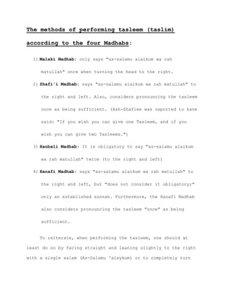 The methods of performing tasleem (taslim)
according to the four Madhabs:
1) Malaki Madhab: only says "as-salamu alaikum wa rah
matullah" once when turning the head to the right.
2) Shafi'i Madhab: says "as-salamu alaikum wa rah matullah" to
the right and left. Also, considers pronouncing the tasleem
once as being sufficient. (Ash-Shafiee was reported to have
said: "If you wish you can give one Tasleem, and if you
wish you can give two Tasleems.")
3) Hanbali Madhab: It is obligatory to say "as-salamu alaikum
wa rah matullah" twice (to the right and left)
4) Hanafi Madhab: says "as-salamu alaikum wa rah matullah" to
the right and left, but "does not consider it obligatory;"
only an established sunnah. Furthermore, the Hanafi Madhab
also considers pronouncing the tasleem "once" as being
sufficient.
To reiterate, when performing the tasleem, one should at
least do so by facing straight and leaning slightly to the right
with a single salam (As-Salamu 'alaykum) or to completely turn
 