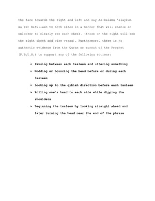 the face towards the right and left and say As-Salamu 'alaykum
wa rah matullaah to both sides in a manner that will enable an
onlooker to clearly see each cheek. (those on the right will see
the right cheek and vise versa). Furthermore, there is no
authentic evidence from the Quran or sunnah of the Prophet
(P.B.U.H.) to support any of the following actions:
 Pausing between each tasleem and uttering something
 Nodding or bouncing the head before or during each
tasleem
 Looking up to the qiblah direction before each tasleem
 Rolling one's head to each side while dipping the
shoulders
 Beginning the tasleem by looking straight ahead and
later turning the head near the end of the phrase
 