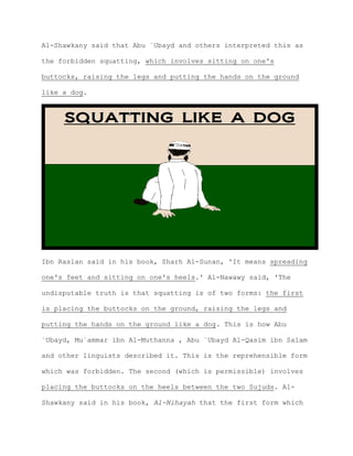 Al-Shawkany said that Abu `Ubayd and others interpreted this as
the forbidden squatting, which involves sitting on one's
buttocks, raising the legs and putting the hands on the ground
like a dog.
Ibn Raslan said in his book, Sharh Al-Sunan, 'It means spreading
one's feet and sitting on one's heels.' Al-Nawawy said, 'The
undisputable truth is that squatting is of two forms: the first
is placing the buttocks on the ground, raising the legs and
putting the hands on the ground like a dog. This is how Abu
`Ubayd, Mu`ammar ibn Al-Muthanna , Abu `Ubayd Al-Qasim ibn Salam
and other linguists described it. This is the reprehensible form
which was forbidden. The second (which is permissible) involves
placing the buttocks on the heels between the two Sujuds. Al-
Shawkany said in his book, Al-Nihayah that the first form which
 