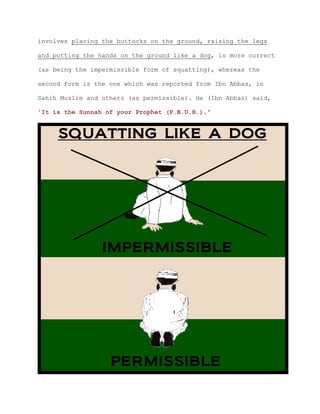 involves placing the buttocks on the ground, raising the legs
and putting the hands on the ground like a dog, is more correct
(as being the impermissible form of squatting), whereas the
second form is the one which was reported from Ibn Abbas, in
Sahih Muslim and others (as permissible). He (Ibn Abbas) said,
'It is the Sunnah of your Prophet (P.B.U.H.).'
 