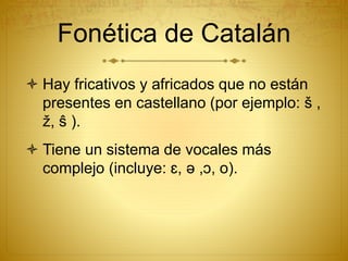 Fonética de Catalán
 Hay fricativos y africados que no están
presentes en castellano (por ejemplo: š ,
ž, ŝ ).
 Tiene un sistema de vocales más
complejo (incluye: ɛ, ə ,ɔ, o).
 