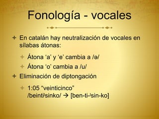 Fonología - vocales
 En catalán hay neutralización de vocales en
sílabas átonas:
 Átona ‘a’ y ‘e’ cambia a /ə/
 Átona ‘o’ cambia a /u/
 Eliminación de diptongación
 1:05 “veinticinco”
/beintiˡsinko/  [ben-ti-ˡsin-ko]
 