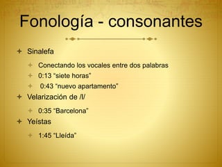 Fonología - consonantes
 Sinalefa
 Conectando los vocales entre dos palabras
 0:13 “siete horas”
 0:43 “nuevo apartamento”
 Velarización de /l/
 0:35 “Barcelona”
 Yeístas
 1:45 “Lleída”
 