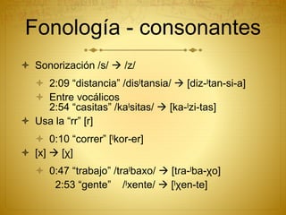  Sonorización /s/  /z/
 2:09 “distancia” /disˡtansia/  [diz-ˡtan-si-a]
 Entre vocálicos
2:54 “casitas” /kaˡsitas/  [ka-ˡzi-tas]
 Usa la “rr” [r]
 0:10 “correr” [ˡkor-er]
 [x]  [χ]
 0:47 “trabajo” /traˡbaxo/  [tɾa-ˡba-χo]
2:53 “gente” /ˡxente/  [ˡχen-te]
Fonología - consonantes
 