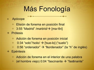 Más Fonología
 Apócope
 Elisión de fonema en posición final
 3:55 “Madrid” /maˡdɾid/ [ma-ˡðɾi]
 Prótesis
 Adición de fonema en posición inicial
 0:34 “solo”/ˡsolo/  [ˡsue-lo] (“suelo”)
 0:56 “ordenador”  “hordenador” (la “h” de inglés)
 Epéntesis
 Adición de fonema en el interior de una palabra
 (el hombre viejo) 0:04 “fascinante  “fastinante”
 