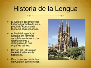 Historia de la Lengua
 El Catalán desarrolló del
Latín Vulgar hablado en la
provincia Romana de
Hispania Tarraconenses.
 Al final del siglo X, el
Catalán era formado
completamente como un
idioma distinto y
distinguible de sus
orígenes latinos.
 Hoy en día, el Catalán
tiene 6.5 millones de
hablantes.
 Casi todos los hablantes
del Catalán son bilingües.
 