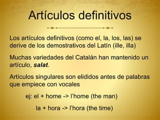 Artículos definitivos
Los artículos definitivos (como el, la, los, las) se
derive de los demostrativos del Latín (ille, illa)
Muchas variedades del Catalán han mantenido un
artículo, salat.
Artículos singulares son elididos antes de palabras
que empiece con vocales
ej: el + home -> l’home (the man)
la + hora -> l’hora (the time)
 