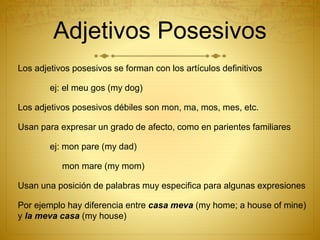 Adjetivos Posesivos
Los adjetivos posesivos se forman con los artículos definitivos
ej: el meu gos (my dog)
Los adjetivos posesivos débiles son mon, ma, mos, mes, etc.
Usan para expresar un grado de afecto, como en parientes familiares
ej: mon pare (my dad)
mon mare (my mom)
Usan una posición de palabras muy especifica para algunas expresiones
Por ejemplo hay diferencia entre casa meva (my home; a house of mine)
y la meva casa (my house)
 