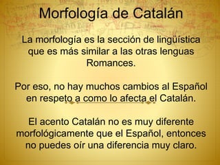 Morfología de Catalán
La morfología es la sección de lingüística
que es más similar a las otras lenguas
Romances.
Por eso, no hay muchos cambios al Español
en respeto a como lo afecta el Catalán.
El acento Catalán no es muy diferente
morfológicamente que el Español, entonces
no puedes oír una diferencia muy claro.
 