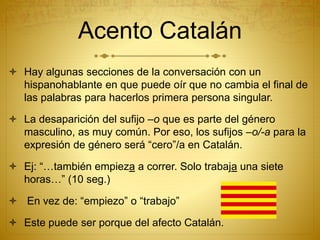 Acento Catalán
 Hay algunas secciones de la conversación con un
hispanohablante en que puede oír que no cambia el final de
las palabras para hacerlos primera persona singular.
 La desaparición del sufijo –o que es parte del género
masculino, as muy común. Por eso, los sufijos –o/-a para la
expresión de género será “cero”/a en Catalán.
 Ej: “…también empieza a correr. Solo trabaja una siete
horas…” (10 seg.)
 En vez de: “empiezo” o “trabajo”
 Este puede ser porque del afecto Catalán.
 