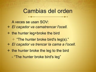 A veces se usan SOV:
 El caçador va camatrencar l'ocell.
 the hunter leg+broke the bird
 “The hunter broke bird's leg(s).”
 El caçador va trencar la cama a l’ocell.
 the hunter broke the leg to the bird
- “The hunter broke bird's leg”
Cambias del orden
 
