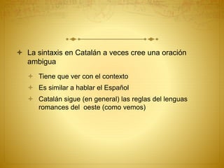  La sintaxis en Catalán a veces cree una oración
ambigua
 Tiene que ver con el contexto
 Es similar a hablar el Español
 Catalán sigue (en general) las reglas del lenguas
romances del oeste (como vemos)
 