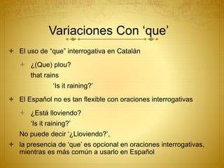  El uso de “que” interrogativa en Catalán
 ¿(Que) plou?
that rains
‘Is it raining?’
 El Español no es tan flexible con oraciones interrogativas
 ¿Está lloviendo?
‘Is it raining?’
No puede decir ‘¿Lloviendo?’,
 la presencia de ‘que’ es opcional en oraciones interrogativas,
mientras es más común a usarlo en Español
Variaciones Con ‘que’
 