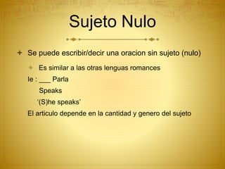 Sujeto Nulo
 Se puede escribir/decir una oracion sin sujeto (nulo)
 Es similar a las otras lenguas romances
Ie : ___ Parla
Speaks
‘(S)he speaks’
El articulo depende en la cantidad y genero del sujeto
 