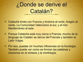 ¿Donde se derive el
Catalán?
 Cataluña limita con Francia y Andorra al norte, Aragón al
oeste, La Comunidad Valenciana al sur, y el mar
Mediterráneo al este.
 Porque Cataluña está muy cerca a Francia, mucho de la
lenguaje de Catalán se derive del Francés y también el
Latín Vulgar.
 Por eso, puedes oír muchas influencias en la fonología.
También puede ver como se forman las palabras y
oraciones en el sintaxis y la morfología.
 