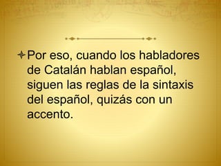 Por eso, cuando los habladores
de Catalán hablan español,
siguen las reglas de la sintaxis
del español, quizás con un
accento.
 