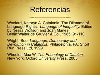 Referencias
Woolard, Kathryn A. Catalonia: The Dilemma of
Language Rights. Language of Inequality. Edited
by Nessa Wolfson and Joan Manes.
Berlin:Walter de Gruyter & Co., 1985: 91-110.
Wright, Sue. Language, Democracy and
Devolution in Catalonia. Philadelphia, PA: Short
Run Press Ltd, 1999.
Wheeler, Max W. The Phonology of Catalan.
New York: Oxford University Press, 2005.
 