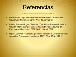 Referencias
 Feldhausen, Ingo. Sentence Form and Prosodic Structure of
Catalan, 25 November 2010. Web. 15 April 2012.
 Prieto, Pilar and Rigau, Gemma. "The Syntax-Prosody Interface:
Catalan interrogative sentences headed by que".Journal of
Portuguese Linguistics, 2007. Web. 14 April 2012.
 Rigau, Gemma. "Number Agreement variation in Catalan dialects".
Journal of Portuguese Linguistics, 2007. Web. 15 April 2012.
 