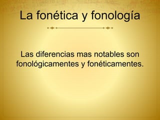 La fonética y fonología
Las diferencias mas notables son
fonológicamentes y fonéticamentes.
 