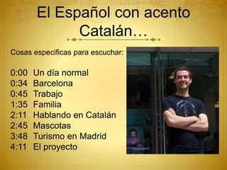 El Español con acento
Catalán…
Cosas especificas para escuchar:
0:00 Un día normal
0:34 Barcelona
0:45 Trabajo
1:35 Familia
2:11 Hablando en Catalán
2:45 Mascotas
3:48 Turismo en Madrid
4:11 El proyecto
 