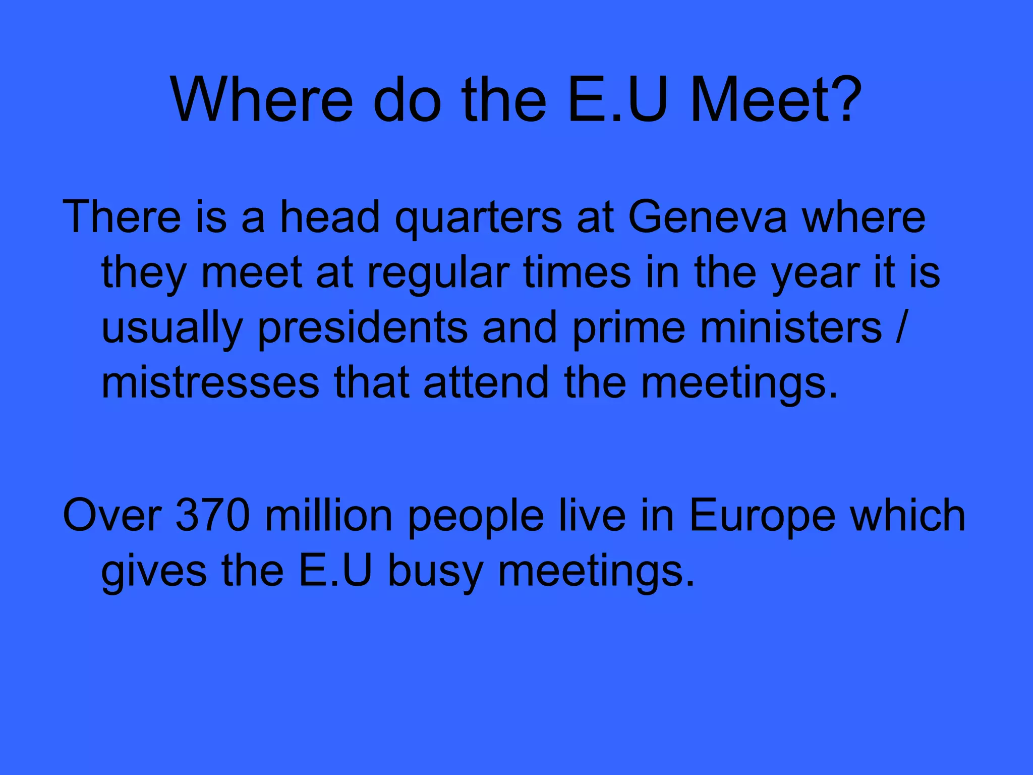 Where do the E.U Meet? There is a head quarters at Geneva where they meet at regular times in the year it is usually presidents and prime ministers / mistresses that attend the meetings. Over 370 million people live in Europe which gives the E.U busy meetings. 