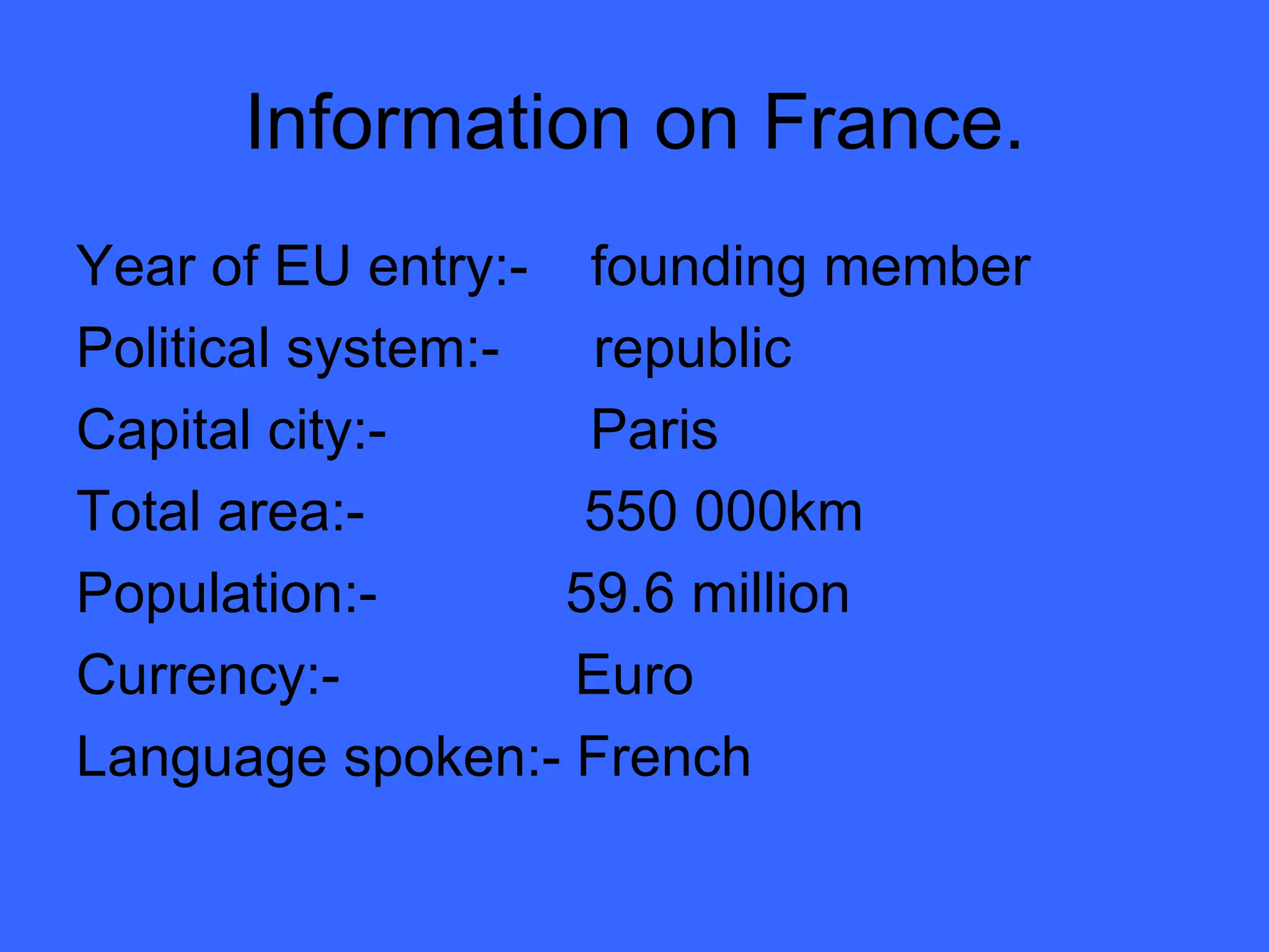 Information on France. Year of EU entry:-  founding member Political system:-  republic Capital city:-  Paris Total area:-  550 000km Population:-  59.6 million Currency:-  Euro Language spoken:- French 