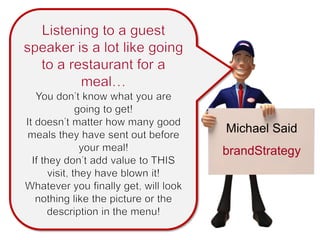 Listening to a guest speaker is a lot like going to a restaurant for a meal… You don’t know what you are going to get! It doesn’t matter how many good meals they have sent out before your meal! If they don’t add value to THIS visit, they have blown it! Whatever you finally get, will look nothing like the picture or the description in the menu! Michael Said brandStrategy 