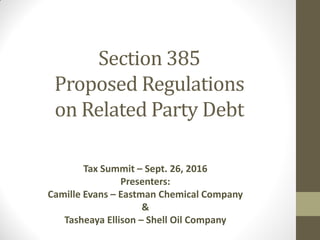 Section 385
Proposed Regulations
on Related Party Debt
Tax Summit – Sept. 26, 2016
Presenters:
Camille Evans – Eastman Chemical Company
&
Tasheaya Ellison – Shell Oil Company
 