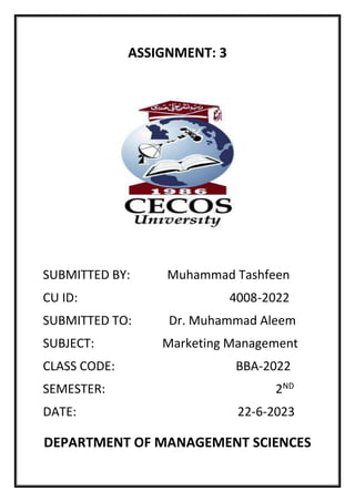 ASSIGNMENT: 3
SUBMITTED BY: Muhammad Tashfeen
CU ID: 4008-2022
SUBMITTED TO: Dr. Muhammad Aleem
SUBJECT: Marketing Management
CLASS CODE: BBA-2022
SEMESTER: 2ND
DATE: 22-6-2023
DEPARTMENT OF MANAGEMENT SCIENCES
 