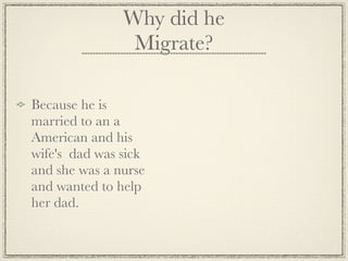Why did he
                Migrate?

Because he is
married to an a
American and his
wife's dad was sick
and she was a nurse
and wanted to help
her dad.
 