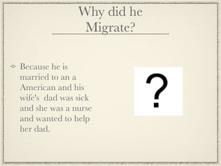 Why did he
                Migrate?

Because he is
married to an a
American and his
wife's dad was sick
and she was a nurse
and wanted to help
her dad.
 