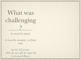 What was
challenging
     ?
     he missed his family.

he loved the mountain in Fjiord
              land.

      lost his NZ accent .
(P.S. the one with the sheaf hat
      is my uncial Bruce.)
 