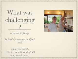 What was
challenging
     ?
     he missed his family.

he loved the mountain in Fjiord
              land.

      lost his NZ accent .
(P.S. the one with the sheaf hat
      is my uncial Bruce.)
 