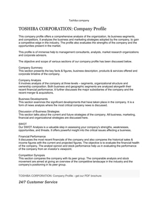 Tashiba company<br />TOSHIBA CORPORATION: Company Profile<br />This company profile offers a comprehensive analysis of the organization, its business segments, and competitors. It analyzes the business and marketing strategies adopted by the company, to gain a competitive edge in the industry. The profile also evaluates the strengths of the company and the opportunities present in the market.This profile is of immense help to management consultants, analysts, market research organizations and corporate advisors.The objective and scope of various sections of our company profile has been discussed below.Company SummaryThis section presents the key facts & figures, business description, products & services offered and corporate timeline of the company. Company AnalysisIt involves analysis of the company at three levels – segments, organizational structure and ownership composition. Both business and geographic segments are analyzed alongwith their recent financial performance. It further discusses the major subsidiaries of the company and the recent merger & acquisitions.Business DevelopmentsThis section examines the significant developments that have taken place in the company. It is a form of news analysis where the most critical company news is discussed.Discussion of Business StrategiesThis section talks about the current and future strategies of the company. All business, marketing, financial and organizational strategies are discussed here.SWOT Our SWOT Analysis is a valuable step in assessing your company's strengths, weaknesses, opportunities, and threats. It offers powerful insight into the critical issues affecting a business.Financial PerformanceIt discusses the most recent financials of the company and also compares the historical sales & income figures with the current and projected figures. The objective is to evaluate the financial health of the company. The analyst opinion and stock performance help us in evaluating the performance of the company from an investor’s viewpoint. Competition SynopsisThis section compares the company with its peer group. The comparable analysis and stock movement are aimed at giving an overview of the competitive landscape in the industry and the company’s positioning in its peer group.<br />1. Company Summary 1.1 Company At-a-Glance1.2 Business Description1.3 History1.4 Products/Services 2. Company Analysis 2.1 Segment Analysis2.1.1 By Business Segments2.1.2 By Geographic Segments2.2 Management and Operating Structure2.2.1 Organizational Structure 2.2.2 Key Executives - Hierarchy Chart2.2.3 Executive Bios 2.3 Ownership Composition 2.4 Subsidiaries 2.5 Mergers and Acquisitions 3. Business Developments – A Review4. Discussion of Business Strategies5. SWOT5.1 Strengths 5.2 Weaknesses 5.3 Opportunities 5.4 Threats6. Financial Performance 6.1 Financial Highlights 6.2 Sales Performance6.3 Earnings Analysis 6.4 Ratio Comparison 6.5 Stock Analysis 6.6 Management Outlook6.7 Analyst Opinion7. Competition Synopsis 7.1 Competitive Landscape7.2 Key Competitors 7.3 Competitors At-a-Glance 7.4 Sales & Earnings Comparison 7.5 Stock Performance Comparison 7.6 Market CapitalizationTables/Charts1. Company At-a-Glance2. Ownership Composition3. Organizational Structure4. Key Executives – Hierarchy Chart5. M&A Timeline6. Major Subsidiaries7. Key Financials8. Revenue by Business Segments9. Revenue by Geographic Segments10. Sales & Earnings Growth11. Key Ratios12. Stock Performance Chart13. Competitors At-a-Glance14. Sales & Earnings Growth: Performance Comparison15. Comparative Stock Performance16. Market Capitalization17. SWOT Chart<br />Marubeni Corporation Analysis Across the Oil and Gas Value Chain Report <br />$ 1 000 <br />Company report <br />by Global Data <br />December 2010 <br />Marubeni Corporation Analysis Across the Oil and Gas Value Chain ReportSummaryMarubeni Corporation Analysis Across the Oil and Gas Value Chain is an essential source for data, analysis and strategic insight into Company. The report provides key information relating to oil and gas assets of the company ...<br />Industries : Oil and Gas Energy<br />Chubu Electric Power Co., Inc. Analysis Across the Oil and Gas Value Chain Report <br />$ 1 000 <br />Company report <br />by Global Data <br />December 2010 <br />Chubu Electric Power Co., Inc. Analysis Across the Oil and Gas Value Chain ReportSummaryChubu Electric Power Co., Inc. Analysis Across the Oil and Gas Value Chain is an essential source for data, analysis and strategic insight into Company. The report provides key information relating to oil and gas ...<br />Industries : Electric Power Energy | Countries : Australia<br />Siemens Healthcare - Product Pipeline Analysis <br />$ 750 <br />Company report <br />by Global Data <br />December 2010 <br />Siemens Healthcare - Product Pipeline AnalysisSummaryThis report is a source for data, analysis and actionable intelligence on the Siemens Healthcare portfolio of pipeline products. The report provides detailed analysis on each pipeline product with information on the indication, the development stage, ...<br />Industries : Healthcare<br />FUJIFILM Holdings Corporation Market Share Analysis <br />$ 1 000 <br />Company report <br />by Global Data <br />December 2010 <br />FUJIFILM Holdings Corporation Market Share AnalysisSummaryGlobalData?s new report, ?FUJIFILM Holdings Corporation Market Share Analysis? provides in-depth information on FUJIFILM Holdings?s market position in the different medical equipment markets it operates in. The report provides FUJIFILM Holdings?s ...<br />Industries : Medical Imaging | Countries : United States, United Kingdom, Australia<br />AREVA (CEI) - Financial and Strategic SWOT Analysis Review <br />$ 125 <br />Company report <br />by Global Data <br />December 2010 <br />AREVA is a France-based company that provides technological solutions for nuclear power generation, and electricity transmission and distribution. It is active in every stage of the nuclear cycle starting from mining, equipment manufacturing and services to transmission and distribution of electricity. ...<br />Industries : Nuclear Energy | Countries : France<br />The Kansai Electric Power Company, Inc. (9503) - Financial and Strategic SWOT Analysis Review <br />$ 125 <br />Company report <br />by Global Data <br />December 2010 <br />The Kansai Electric Power Company, Inc. (KEPCo) is an integrated power generating company. The company owns and operates 163 power stations including coal fired, LNG, hydroelectric and nuclear power generation facilities. The company has a total generating capacity of 34,865 MW. KEPCo is also into research ...<br />Industries : Electric Power Energy | Countries : Japan<br />Fujitsu Limited (6702) - Financial and Strategic SWOT Analysis Review <br />$ 125 <br />Company report <br />by Global Data <br />December 2010 <br />Fujitsu Limited (Fujitsu) is a provider of customer focused information technology and communications solutions for the global marketplace. It offers ICT-based business solutions, PCs, mobile phones, optical transceiver modules, LSI devices, semiconductor packages, batteries, and structural components. ...<br />Industries : Electronic Component and Semiconductor | Countries : Japan<br />Intuitive Surgical, Inc. (ISRG) - Financial and Strategic SWOT Analysis Review <br />$ 125 <br />Company report <br />by Global Data <br />December 2010 <br />Intuitive Surgical, Inc. (Intuitive Surgical) is engaged in the development of robotic-assisted minimally invasive surgery (MIS) devices. It is principally involved in the design, manufacture and marketing of da Vinci Surgical Systems, EndoWrist instruments, and surgical accessories. The da Vinci Surgical ...<br />Industries : Surgical Equipment | Countries : United States<br />Uranium One Inc. (UUU) - Financial and Strategic SWOT Analysis Review <br />$ 125 <br />Company report <br />by Global Data <br />December 2010 <br />Uranium One Inc. (Uranium One) is a mineral exploration company. The company through its subsidiaries and joint ventures is engaged in the mining and production of uranium. The company?s principal projects include Akdala mine, the South Inkai mine, the Karatau mine and the Kharasan project in Kazakhstan.Uranium ...<br />Industries : Nuclear Energy | Countries : Kazakhstan<br />Chubu Electric Power Co., Inc. (9502) - Financial and Strategic SWOT Analysis Review <br />$ 125 <br />Company report <br />by Global Data <br />December 2010 <br />Chubu Electric Power Co., Inc. (Chubu) is engaged in the generation of electric power. The company had developed its operations as a Multi-Energy Services Group. In addition to providing electricity Chubu also supplies gas and on-site energy and provides IT and telecommunication services. Further, the ...<br />Industries : Electric Power Energy | Countries : Japan<br />More <br />Related reports<br />Global Top 10 Computer and Peripherals Companies - Industry, Financial and SWOT Analysis <br />Intel Corporation (INTC) SWOT Profile <br />Chevalier International Holdings Limited: SWOT Analysis & Company Profile <br />Rent-A-Center, Inc.: SWOT Analysis & Company Profile <br />JB Hi-Fi Limited: SWOT Analysis & Company Profile <br />The Shaw Group Inc.: SWOT Analysis & Company Profile <br />Shimadzu Medical Device Company Intelligence Report <br />Nihon Kohden Medical Device Company Intelligence Report <br />Energy & Utilities Financial Deal Insights: Q4 2009 <br />Allengers Medical Systems Ltd. Market Share Analysis <br />TOSHIBA CORPORATION: Company Profile - get our PDF brochure <br />24/7 Customer Service<br />Contact Shadi now !<br />(718) 473 08 72 <br />Ask Shadi by email <br />Create a FREE email alert on the Consumer Electronics Industry <br />Related industries<br />Consumer Electronics Industry <br />Marketing Industry <br />Related companies<br />Toshiba Corp. <br />Read more: http://www.reportlinker.com/p0125331/TOSHIBA-CORPORATION-Company-Profile.html#ixzz1AN1QbKPE<br />